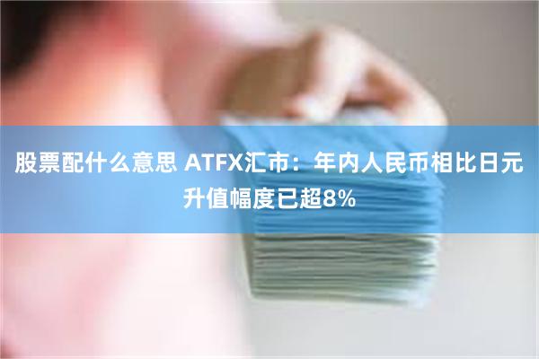 股票配什么意思 ATFX汇市：年内人民币相比日元升值幅度已超8%