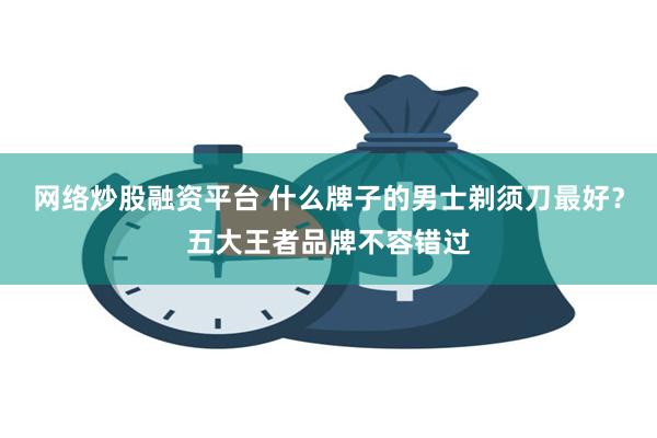 网络炒股融资平台 什么牌子的男士剃须刀最好？五大王者品牌不容错过