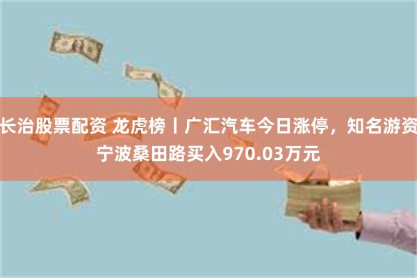 长治股票配资 龙虎榜丨广汇汽车今日涨停，知名游资宁波桑田路买入970.03万元