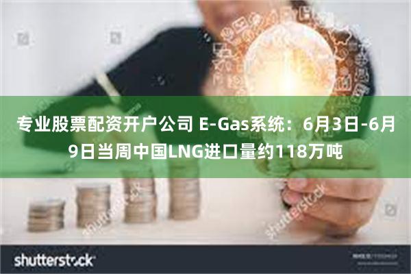 专业股票配资开户公司 E-Gas系统：6月3日-6月9日当周中国LNG进口量约118万吨