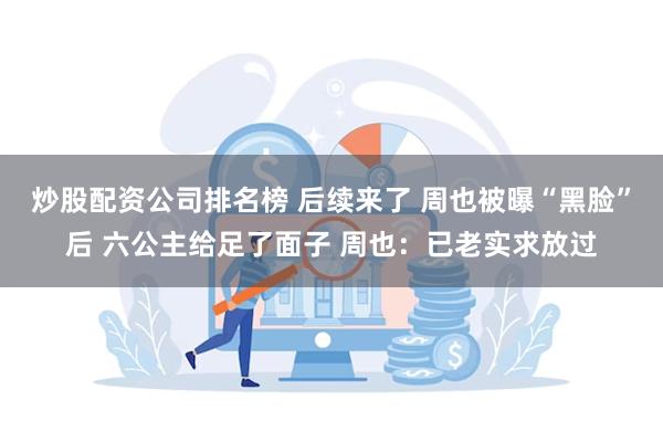 炒股配资公司排名榜 后续来了 周也被曝“黑脸”后 六公主给足了面子 周也：已老实求放过