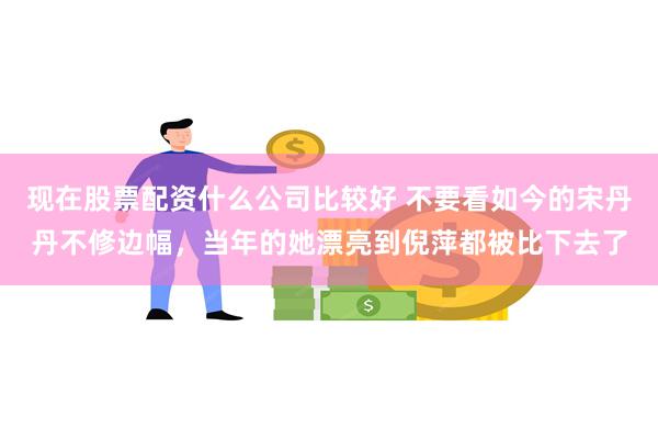 现在股票配资什么公司比较好 不要看如今的宋丹丹不修边幅，当年的她漂亮到倪萍都被比下去了