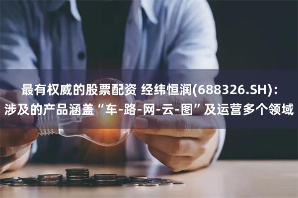 最有权威的股票配资 经纬恒润(688326.SH)：涉及的产品涵盖“车-路-网-云-图”及运营多个领域