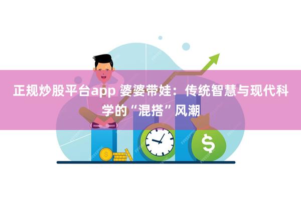 正规炒股平台app 婆婆带娃：传统智慧与现代科学的“混搭”风潮