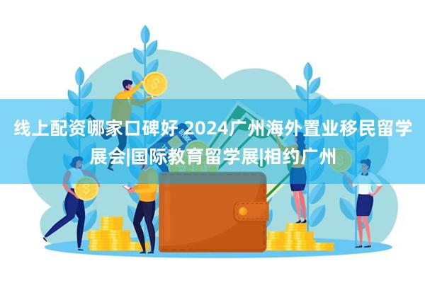 线上配资哪家口碑好 2024广州海外置业移民留学展会|国际教育留学展|相约广州