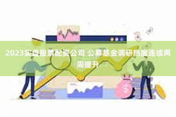 2023实盘股票配资公司 公募基金调研热度连续两周提升