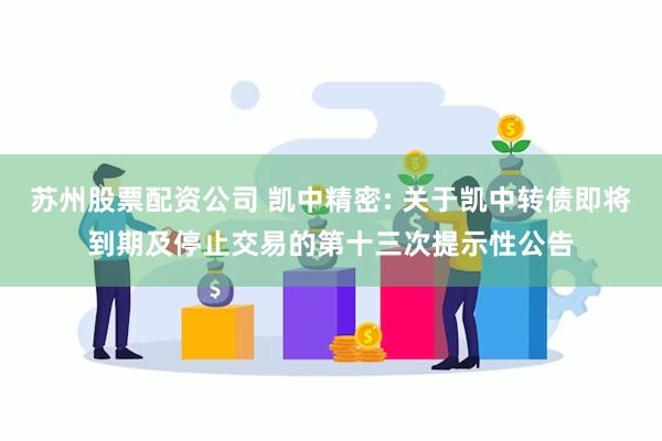 苏州股票配资公司 凯中精密: 关于凯中转债即将到期及停止交易的第十三次提示性公告