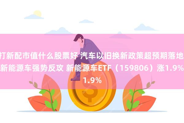 打新配市值什么股票好 汽车以旧换新政策超预期落地 新能源车强势反攻 新能源车ETF（159806）涨1.9%