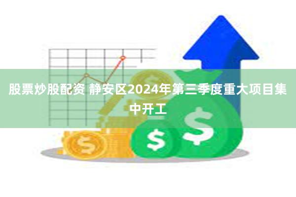 股票炒股配资 静安区2024年第三季度重大项目集中开工