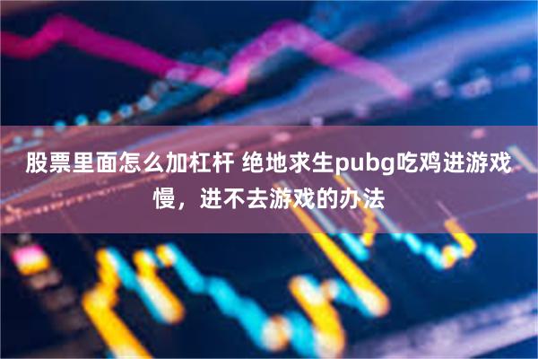 股票里面怎么加杠杆 绝地求生pubg吃鸡进游戏慢，进不去游戏的办法