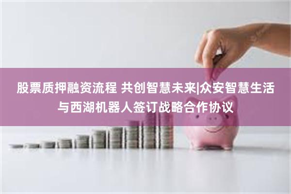 股票质押融资流程 共创智慧未来|众安智慧生活与西湖机器人签订战略合作协议