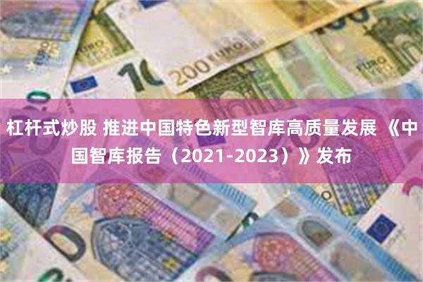 杠杆式炒股 推进中国特色新型智库高质量发展 《中国智库报告（2021-2023）》发布