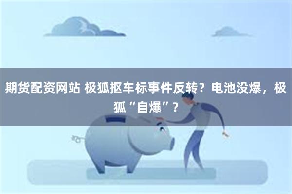 期货配资网站 极狐抠车标事件反转？电池没爆，极狐“自爆”？