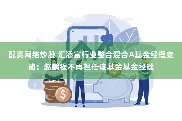 配资网络炒股 汇添富行业整合混合A基金经理变动：赵鹏程不再担任该基金基金经理