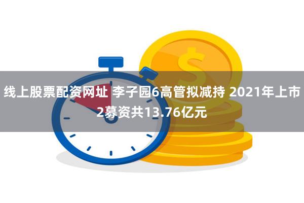 线上股票配资网址 李子园6高管拟减持 2021年上市2募资共13.76亿元