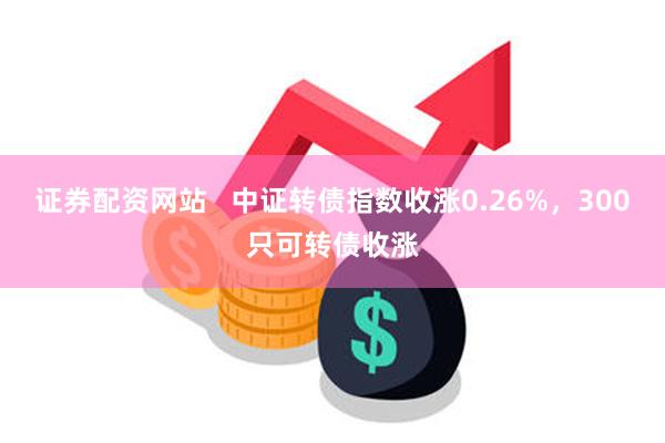 证券配资网站   中证转债指数收涨0.26%，300只可转债收涨