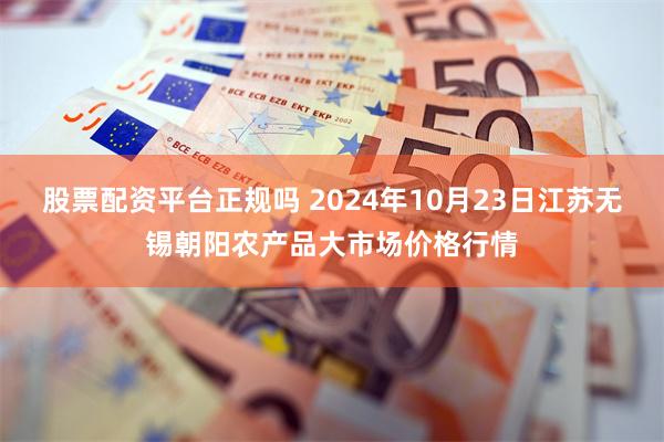 股票配资平台正规吗 2024年10月23日江苏无锡朝阳农产品大市场价格行情