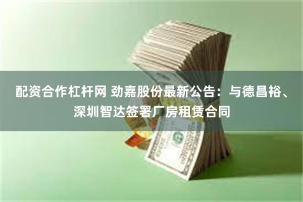 配资合作杠杆网 劲嘉股份最新公告：与德昌裕、深圳智达签署厂房租赁合同