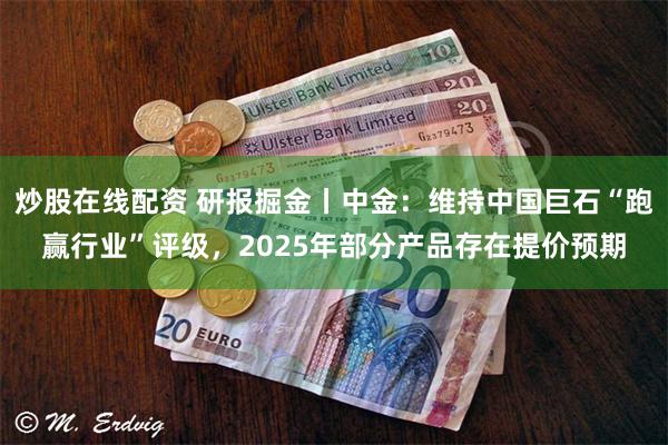 炒股在线配资 研报掘金丨中金：维持中国巨石“跑赢行业”评级，2025年部分产品存在提价预期