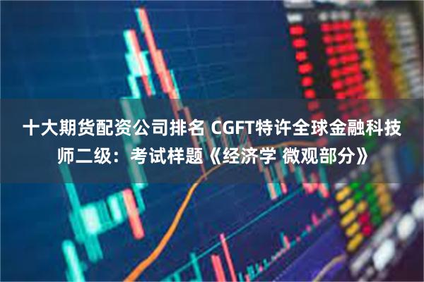 十大期货配资公司排名 CGFT特许全球金融科技师二级：考试样题《经济学 微观部分》