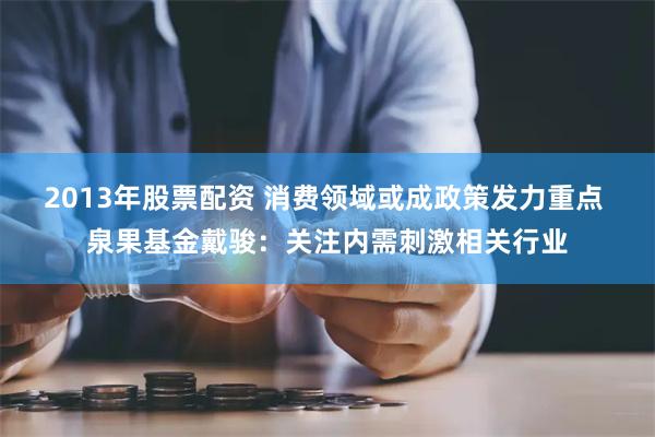 2013年股票配资 消费领域或成政策发力重点 泉果基金戴骏：关注内需刺激相关行业