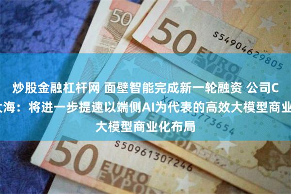 炒股金融杠杆网 面壁智能完成新一轮融资 公司CEO李大海：将进一步提速以端侧AI为代表的高效大模型商业化布局