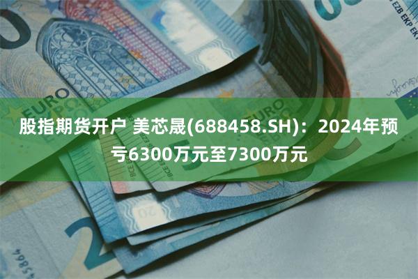 股指期货开户 美芯晟(688458.SH)：2024年预亏6300万元至7300万元