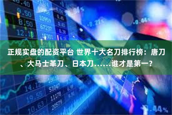 正规实盘的配资平台 世界十大名刀排行榜：唐刀、大马士革刀、日本刀……谁才是第一？