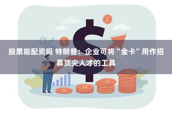 股票能配资吗 特朗普：企业可将“金卡”用作招募顶尖人才的工具