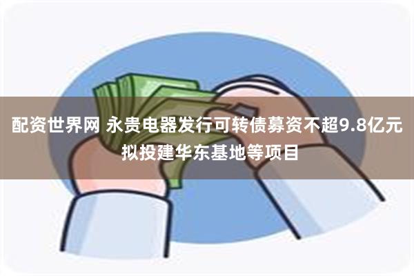 配资世界网 永贵电器发行可转债募资不超9.8亿元 拟投建华东基地等项目