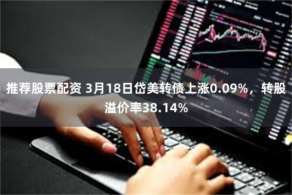 推荐股票配资 3月18日岱美转债上涨0.09%，转股溢价率38.14%