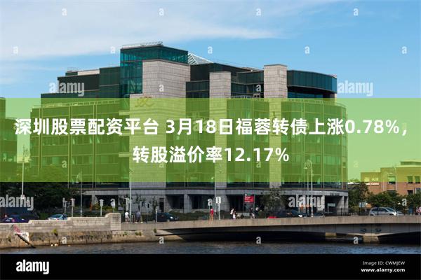 深圳股票配资平台 3月18日福蓉转债上涨0.78%，转股溢价率12.17%