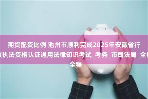 期货配资比例 池州市顺利完成2025年安徽省行政执法资格认证通用法律知识考试_考务_市司法局_全程