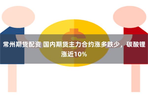 常州期货配资 国内期货主力合约涨多跌少，碳酸锂涨近10%