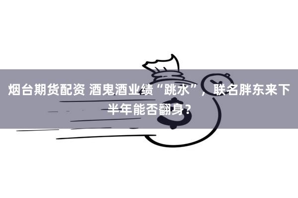 烟台期货配资 酒鬼酒业绩“跳水”，联名胖东来下半年能否翻身？