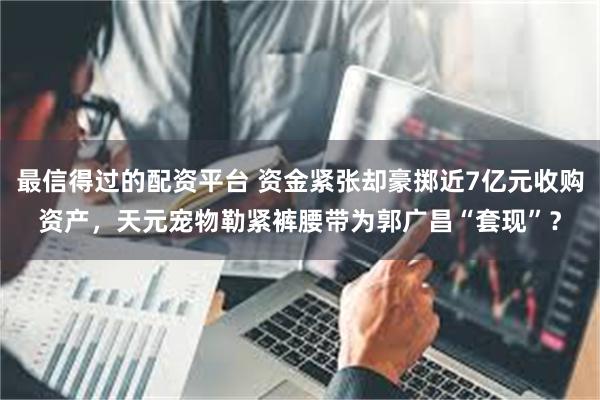 最信得过的配资平台 资金紧张却豪掷近7亿元收购资产，天元宠物勒紧裤腰带为郭广昌“套现”？