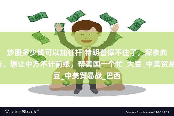 炒股多少钱可以加杠杆 特朗普撑不住了，深夜向中国喊话，想让中方不计前嫌，帮美国一个忙_大豆_中美贸易战_巴西